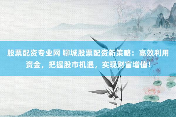 股票配资专业网 聊城股票配资新策略：高效利用资金，把握股市机遇，实现财富增值！