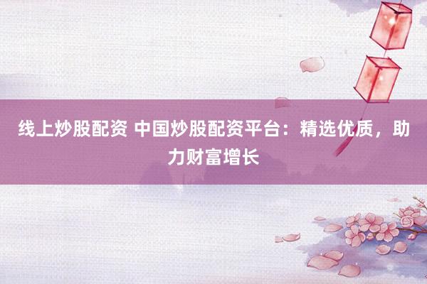 线上炒股配资 中国炒股配资平台:精选优质,助力财富增长
