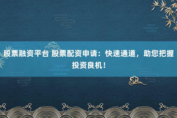 股票融资平台 股票配资申请：快速通道，助您把握投资良机！