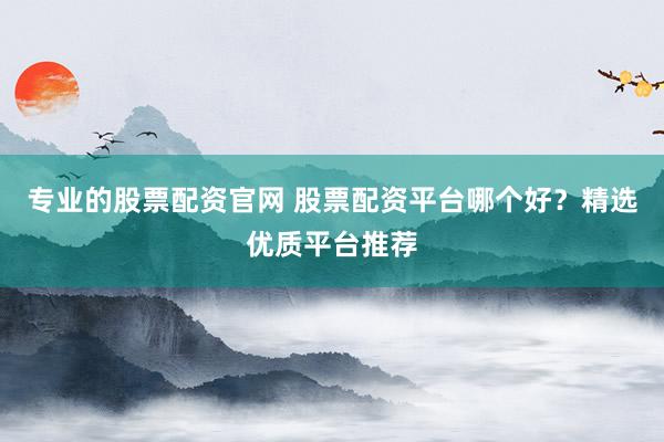 专业的股票配资官网 股票配资平台哪个好？精选优质平台推荐