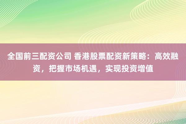 全国前三配资公司 香港股票配资新策略:高效融资,把握市场机遇,实现投资增值