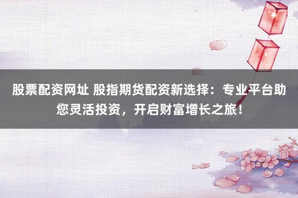 股票配资网址 股指期货配资新选择:专业平台助您灵活投资,开启财富增长之旅!