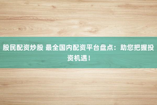 股民配资炒股 最全国内配资平台盘点：助您把握投资机遇！