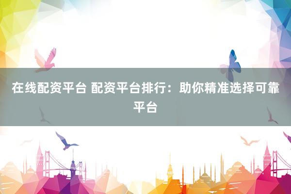 在线配资平台 配资平台排行:助你精准选择可靠平台