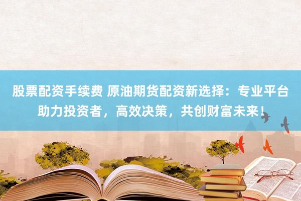 股票配资手续费 原油期货配资新选择:专业平台助力投资者,高效决策,共创财富未来!