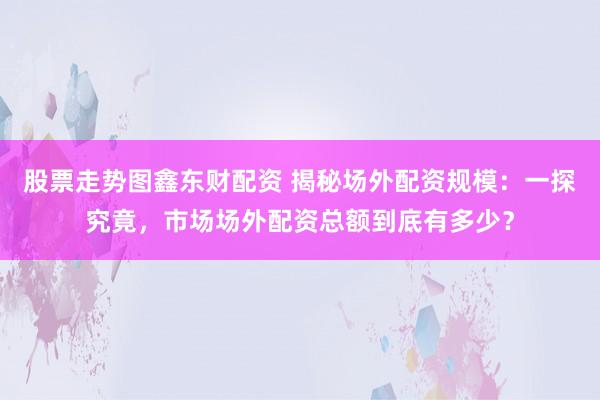 股票走势图鑫东财配资 揭秘场外配资规模：一探究竟，市场场外配资总额到底有多少？