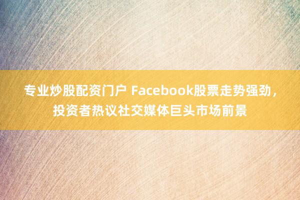 专业炒股配资门户 Facebook股票走势强劲，投资者热议社交媒体巨头市场前景