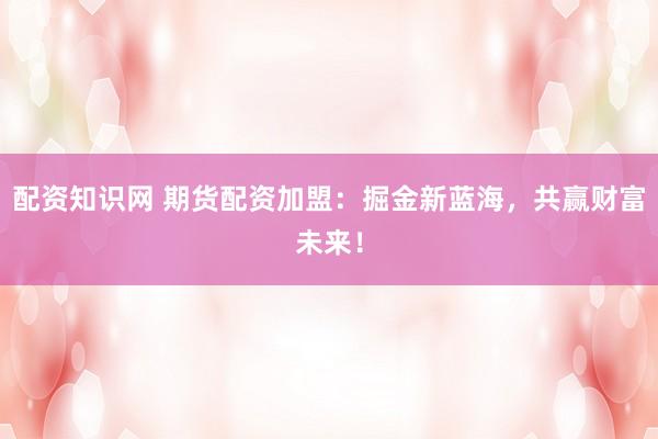 配资知识网 期货配资加盟：掘金新蓝海，共赢财富未来！