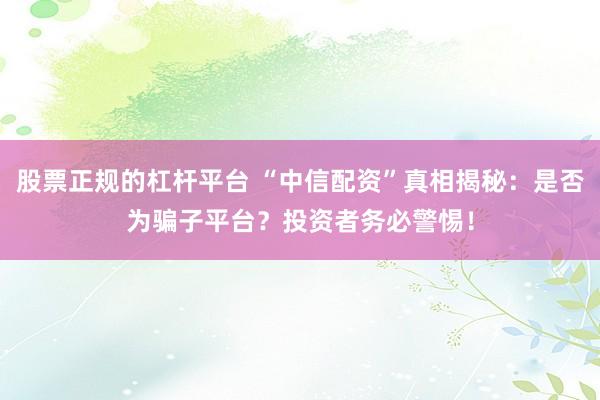 股票正规的杠杆平台 “中信配资”真相揭秘：是否为骗子平台？投资者务必警惕！