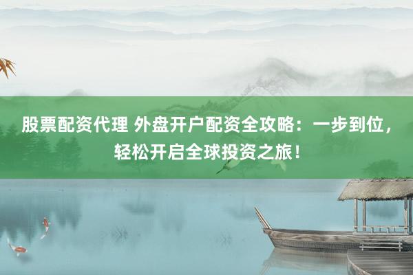 股票配资代理 外盘开户配资全攻略：一步到位，轻松开启全球投资之旅！