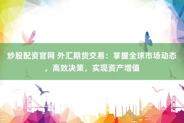 炒股配资官网 外汇期货交易：掌握全球市场动态，高效决策，实现资产增值