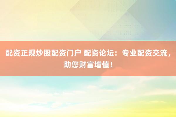 配资正规炒股配资门户 配资论坛：专业配资交流，助您财富增值！