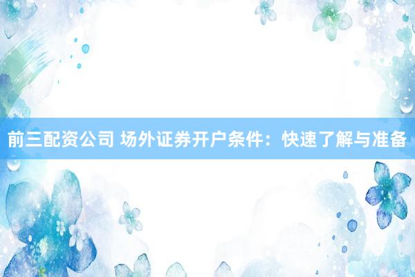 前三配资公司 场外证券开户条件：快速了解与准备