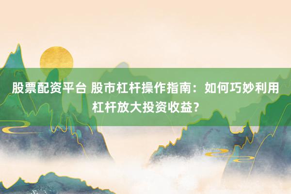 股票配资平台 股市杠杆操作指南：如何巧妙利用杠杆放大投资收益？