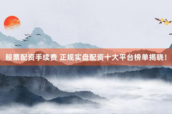 股票配资手续费 正规实盘配资十大平台榜单揭晓！