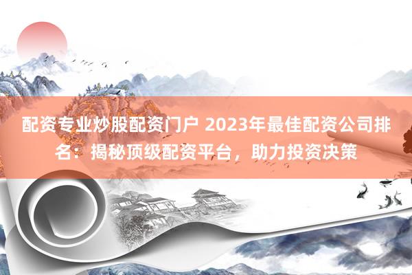 配资专业炒股配资门户 2023年最佳配资公司排名：揭秘顶级配资平台，助力投资决策