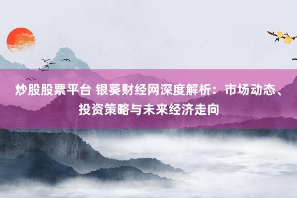 炒股股票平台 银葵财经网深度解析:市场动态、投资策略与未来经济走向