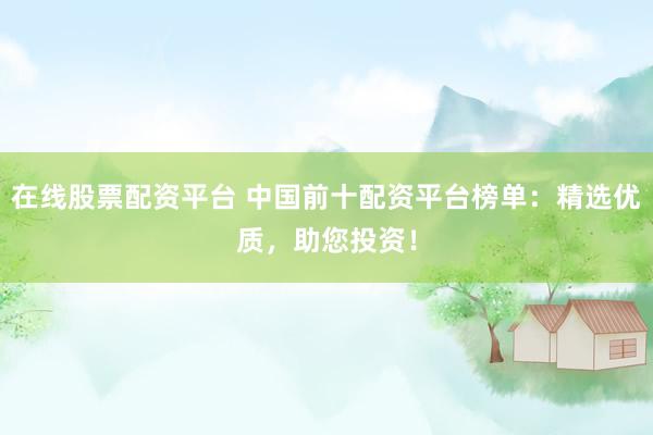 在线股票配资平台 中国前十配资平台榜单：精选优质，助您投资！