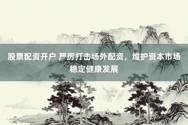 股票配资开户 严厉打击场外配资，维护资本市场稳定健康发展