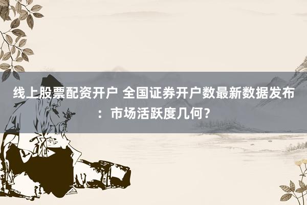 线上股票配资开户 全国证券开户数最新数据发布：市场活跃度几何？