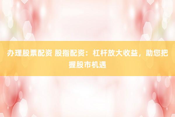 办理股票配资 股指配资：杠杆放大收益，助您把握股市机遇