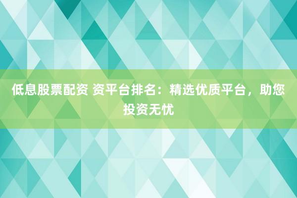 低息股票配资 资平台排名：精选优质平台，助您投资无忧