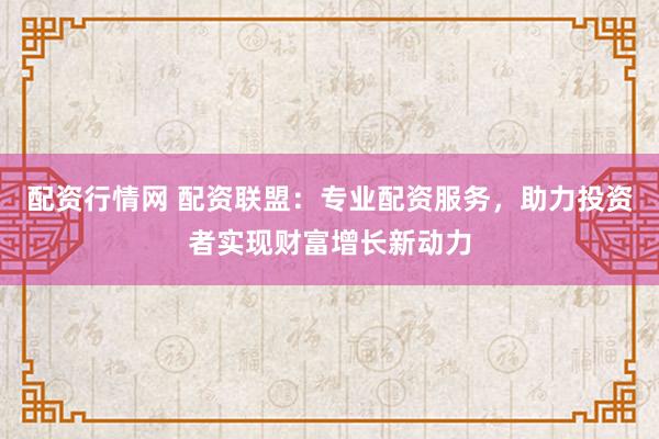 配资行情网 配资联盟:专业配资服务,助力投资者实现财富增长新动力