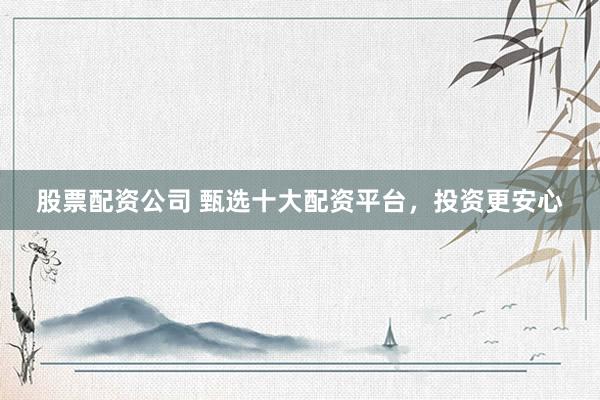 股票配资公司 甄选十大配资平台，投资更安心
