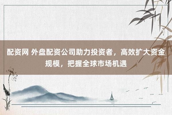 配资网 外盘配资公司助力投资者，高效扩大资金规模，把握全球市场机遇