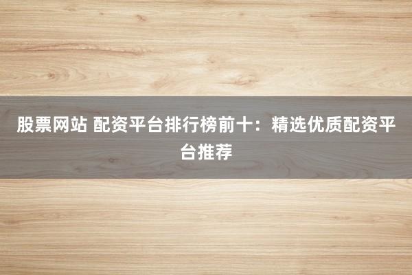 股票网站 配资平台排行榜前十：精选优质配资平台推荐