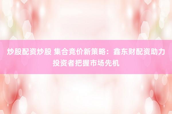 炒股配资炒股 集合竞价新策略：鑫东财配资助力投资者把握市场先机