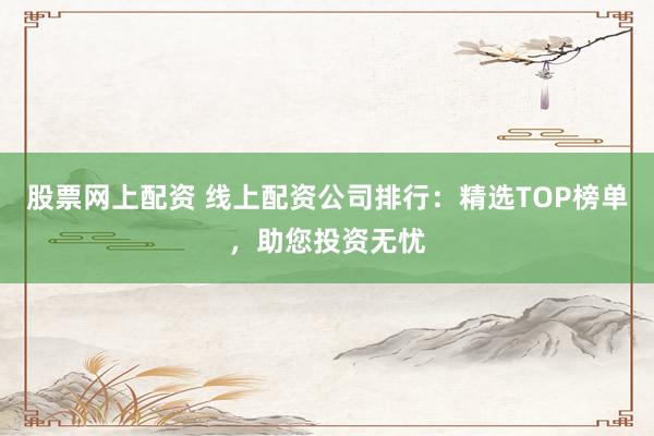股票网上配资 线上配资公司排行：精选TOP榜单，助您投资无忧