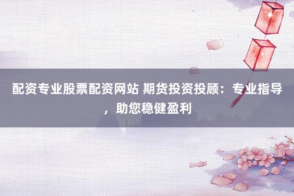 配资专业股票配资网站 期货投资投顾：专业指导，助您稳健盈利