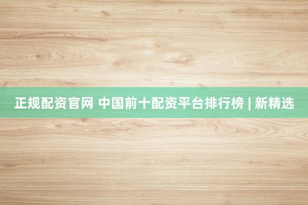 正规配资官网 中国前十配资平台排行榜 | 新精选