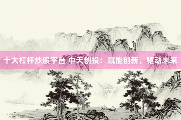 十大杠杆炒股平台 中天创投：赋能创新，驱动未来