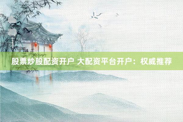 股票炒股配资开户 大配资平台开户：权威推荐