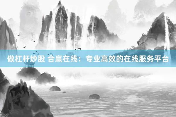 做杠杆炒股 合赢在线：专业高效的在线服务平台