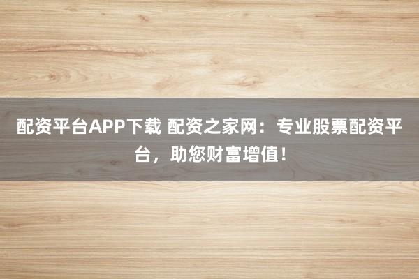 配资平台APP下载 配资之家网：专业股票配资平台，助您财富增值！