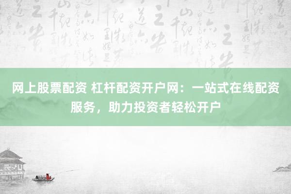 网上股票配资 杠杆配资开户网：一站式在线配资服务，助力投资者轻松开户