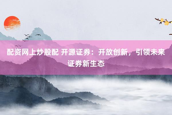配资网上炒股配 开源证券：开放创新，引领未来证券新生态