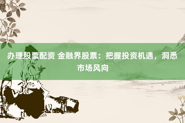 办理股票配资 金融界股票:把握投资机遇,洞悉市场风向