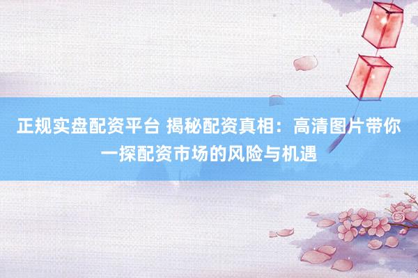 正规实盘配资平台 揭秘配资真相:高清图片带你一探配资市场的风险与机遇