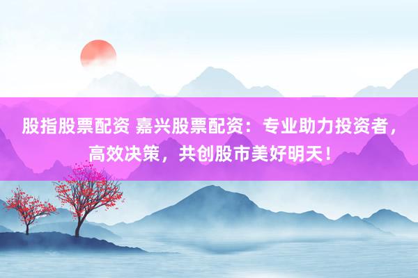 股指股票配资 嘉兴股票配资:专业助力投资者,高效决策,共创股市美好明天!