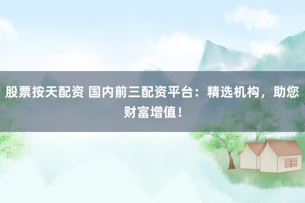股票按天配资 国内前三配资平台：精选机构，助您财富增值！