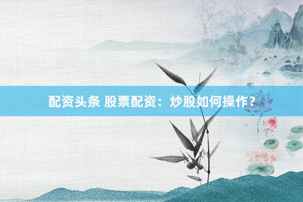 配资头条 股票配资：炒股如何操作？