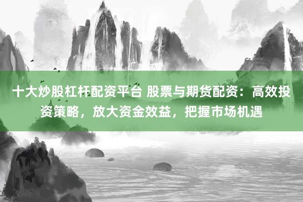 十大炒股杠杆配资平台 股票与期货配资：高效投资策略，放大资金效益，把握市场机遇